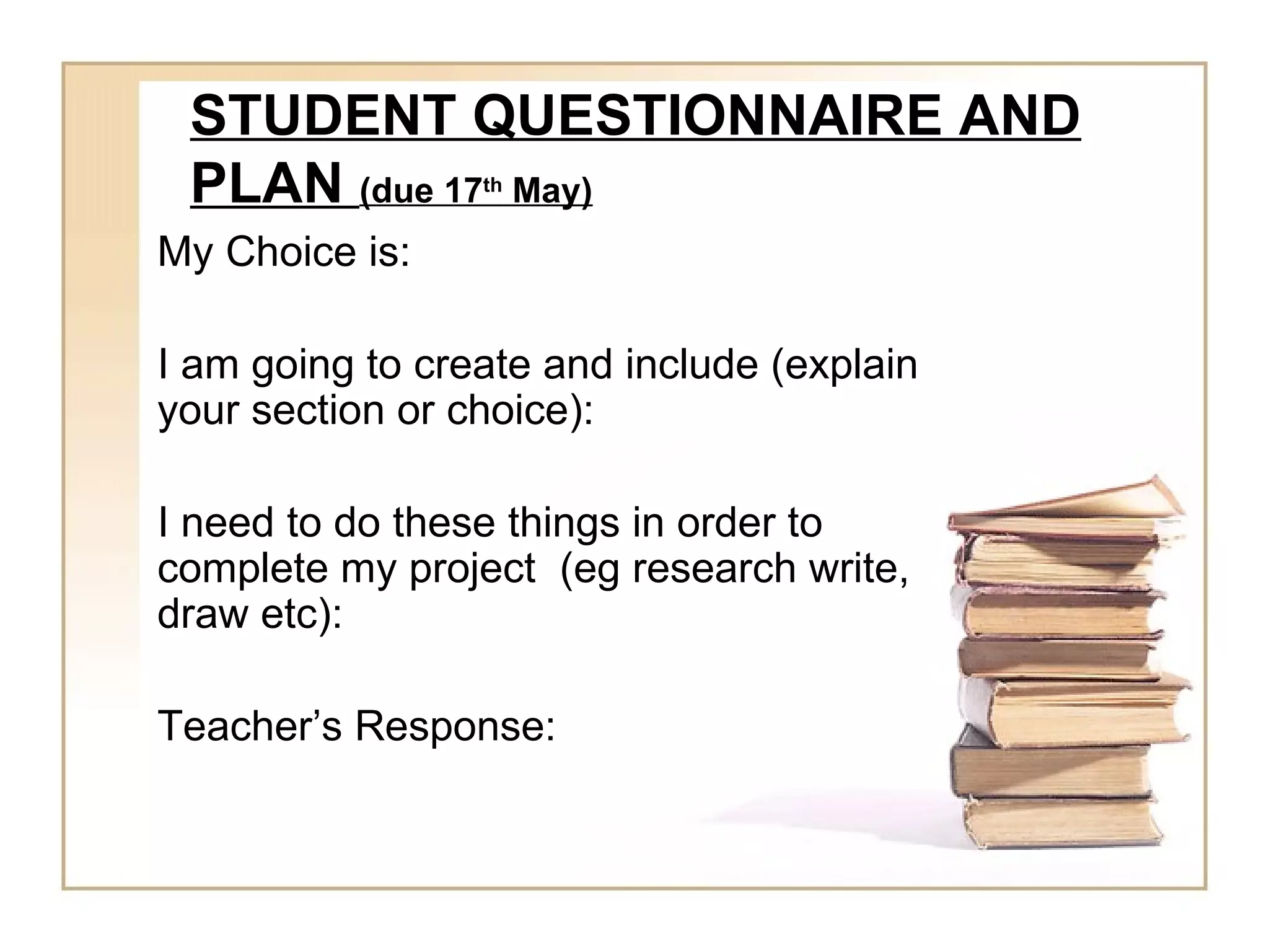 STUDENT QUESTIONNAIRE AND
 PLAN (due 17 May)
                 th


My Choice is:

I am going to create and include (explain
your section or choice):

I need to do these things in order to
complete my project (eg research write,
draw etc):

Teacher’s Response:
 