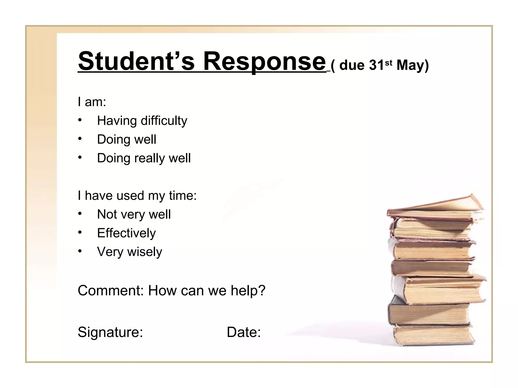 Student’s Response ( due 31    st
                                    May)

I am:
• Having difficulty
• Doing well
• Doing really well

I have used my time:
• Not very well
• Effectively
• Very wisely


Comment: How can we help?

Signature:             Date:
 