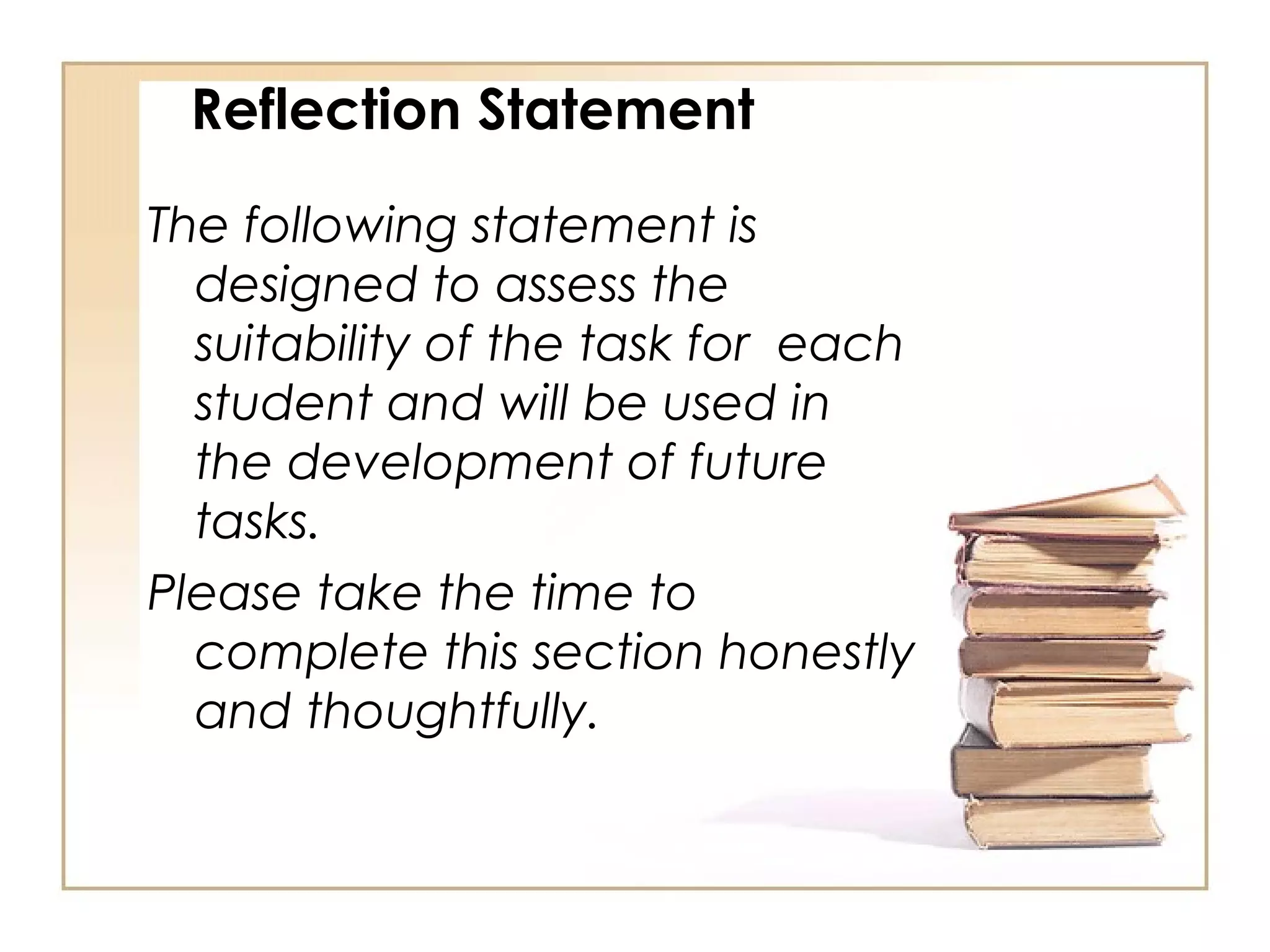 Reflection Statement

The following statement is
  designed to assess the
  suitability of the task for each
  student and will be used in
  the development of future
  tasks.
Please take the time to
  complete this section honestly
  and thoughtfully.
 
