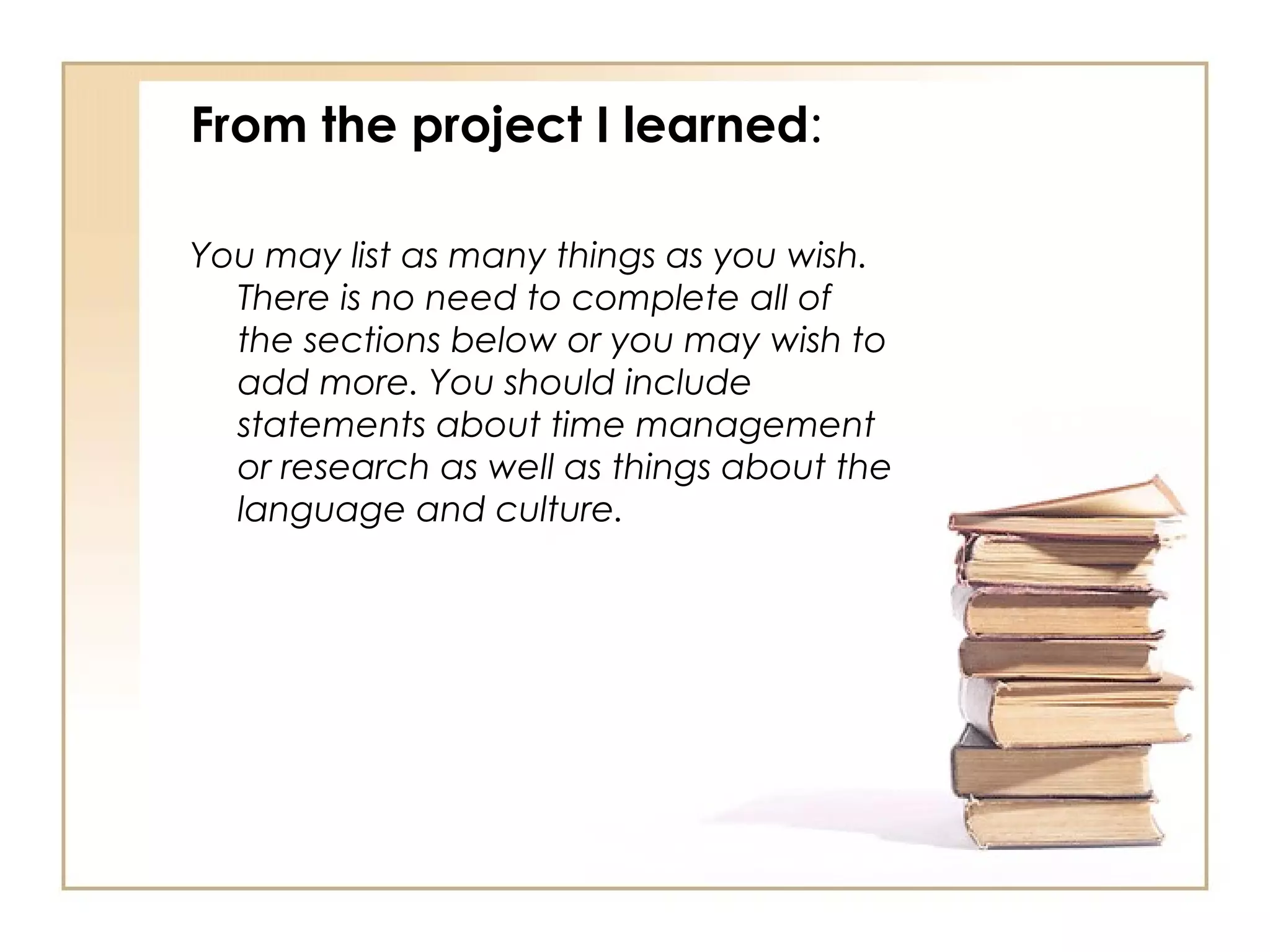 From the project I learned:

You may list as many things as you wish.
  There is no need to complete all of
  the sections below or you may wish to
  add more. You should include
  statements about time management
  or research as well as things about the
  language and culture.
 