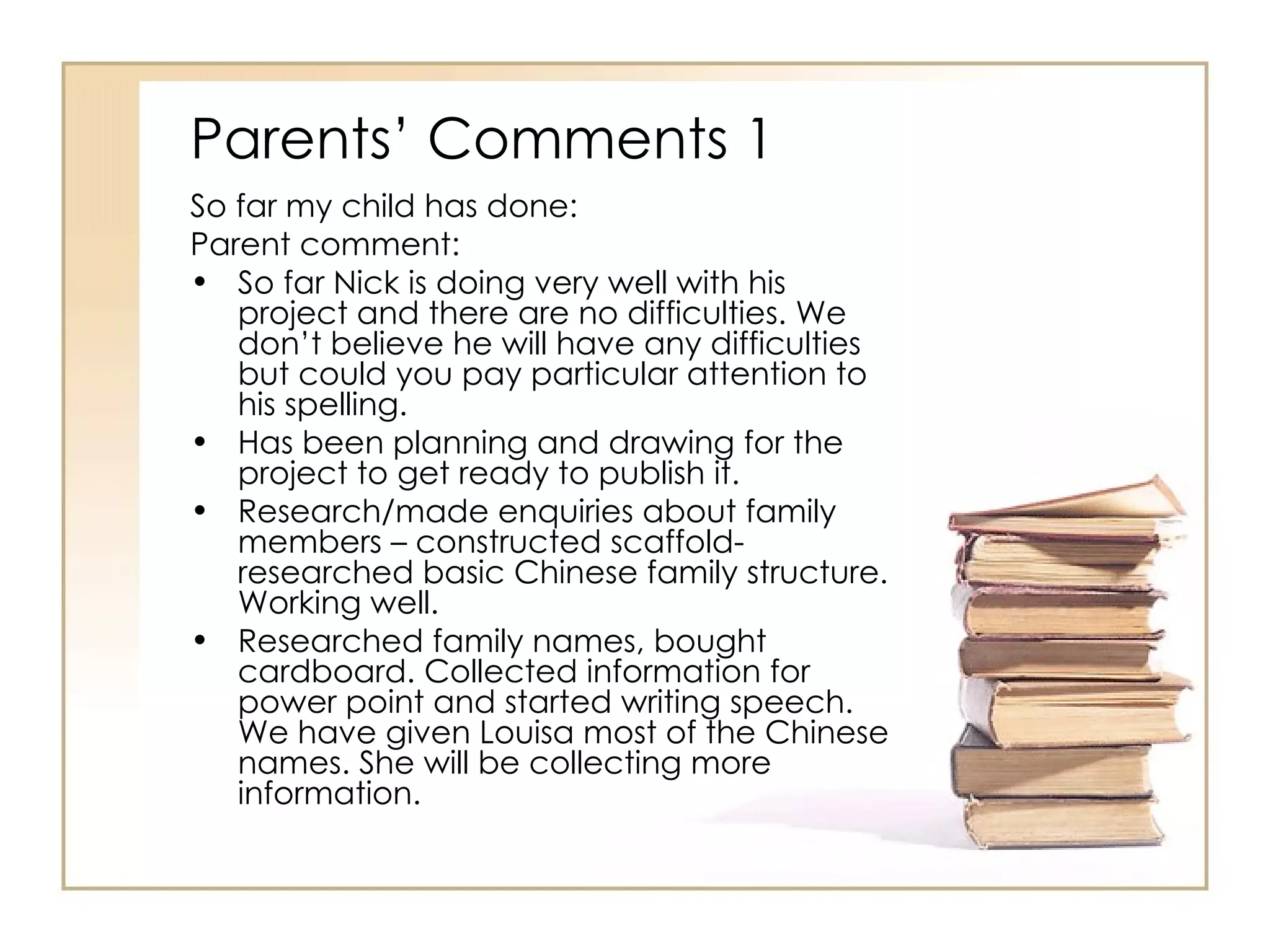 Parents’ Comments 1
So far my child has done:
Parent comment:
• So far Nick is doing very well with his
   project and there are no difficulties. We
   don’t believe he will have any difficulties
   but could you pay particular attention to
   his spelling.
• Has been planning and drawing for the
   project to get ready to publish it.
• Research/made enquiries about family
   members – constructed scaffold-
   researched basic Chinese family structure.
   Working well.
• Researched family names, bought
   cardboard. Collected information for
   power point and started writing speech.
   We have given Louisa most of the Chinese
   names. She will be collecting more
   information.
 