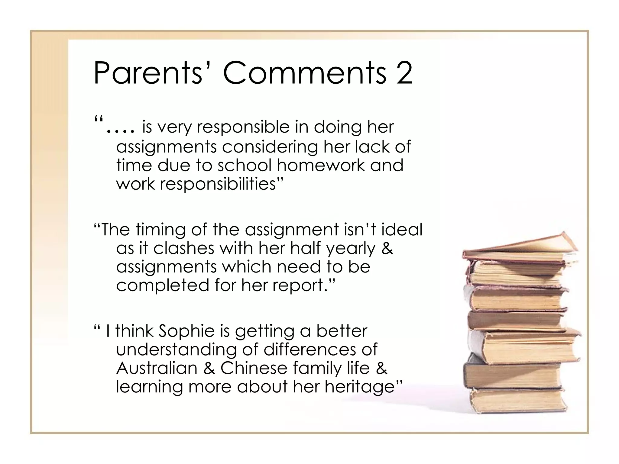 Parents’ Comments 2
“…. is very responsible in doing her
  assignments considering her lack of
  time due to school homework and
  work responsibilities”

“The timing of the assignment isn’t ideal
   as it clashes with her half yearly &
   assignments which need to be
   completed for her report.”

“ I think Sophie is getting a better
    understanding of differences of
    Australian & Chinese family life &
    learning more about her heritage”
 
