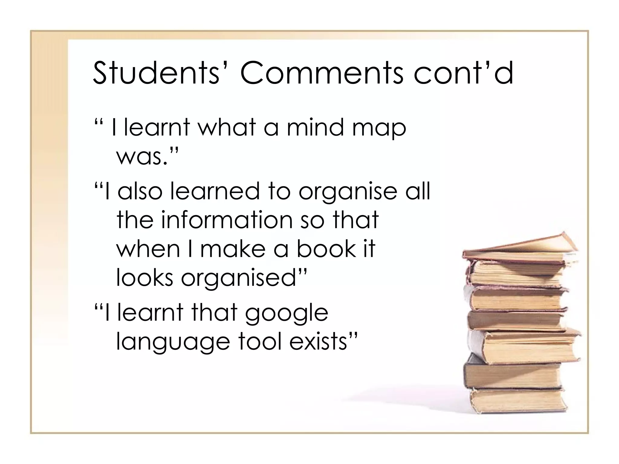Students’ Comments cont’d
“ I learnt what a mind map
   was.”
“I also learned to organise all
   the information so that
   when I make a book it
   looks organised”
“I learnt that google
   language tool exists”
 