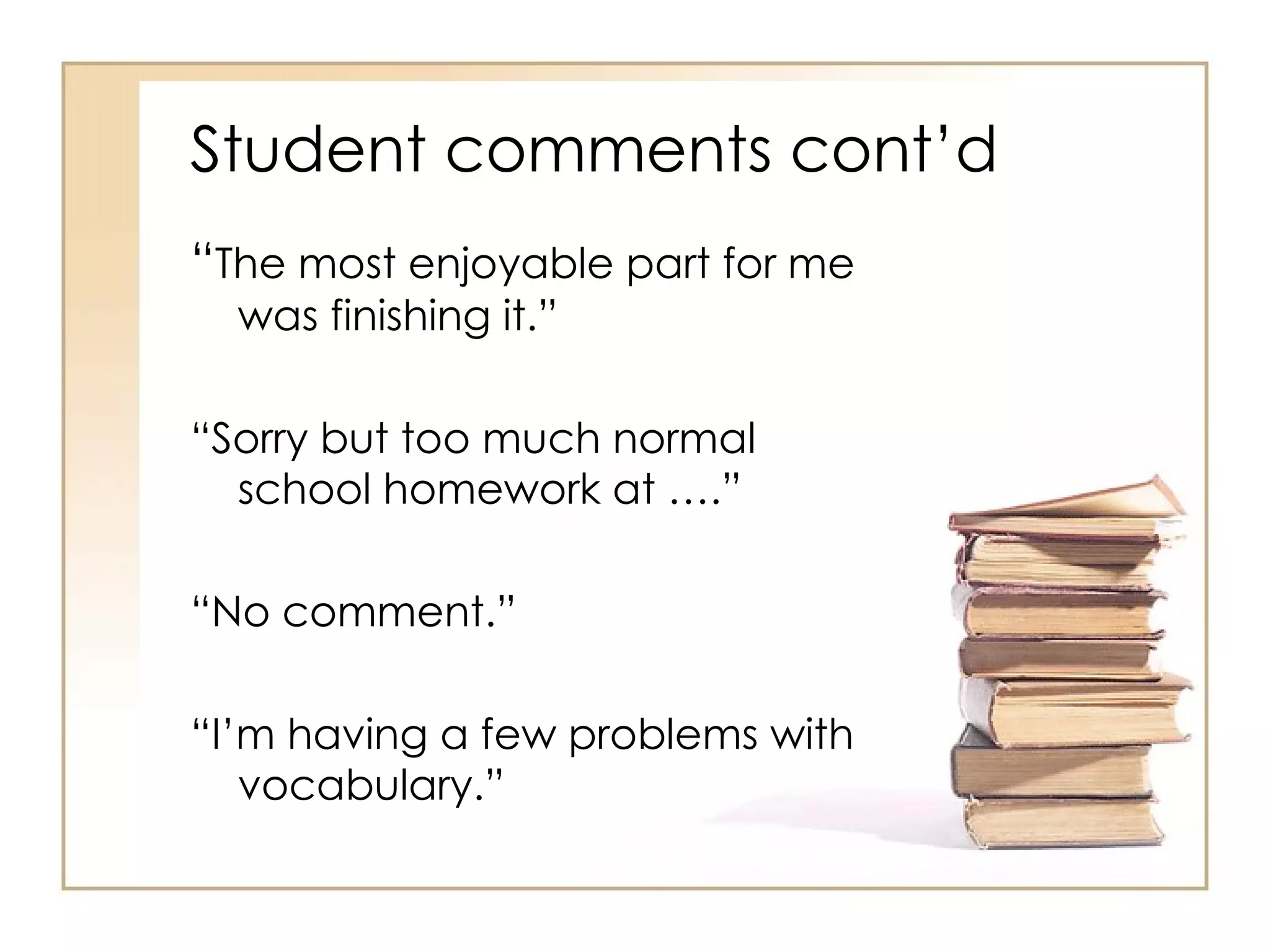 Student comments cont’d
“The most enjoyable part for me
  was finishing it.”

“Sorry but too much normal
  school homework at ….”

“No comment.”

“I’m having a few problems with
   vocabulary.”
 