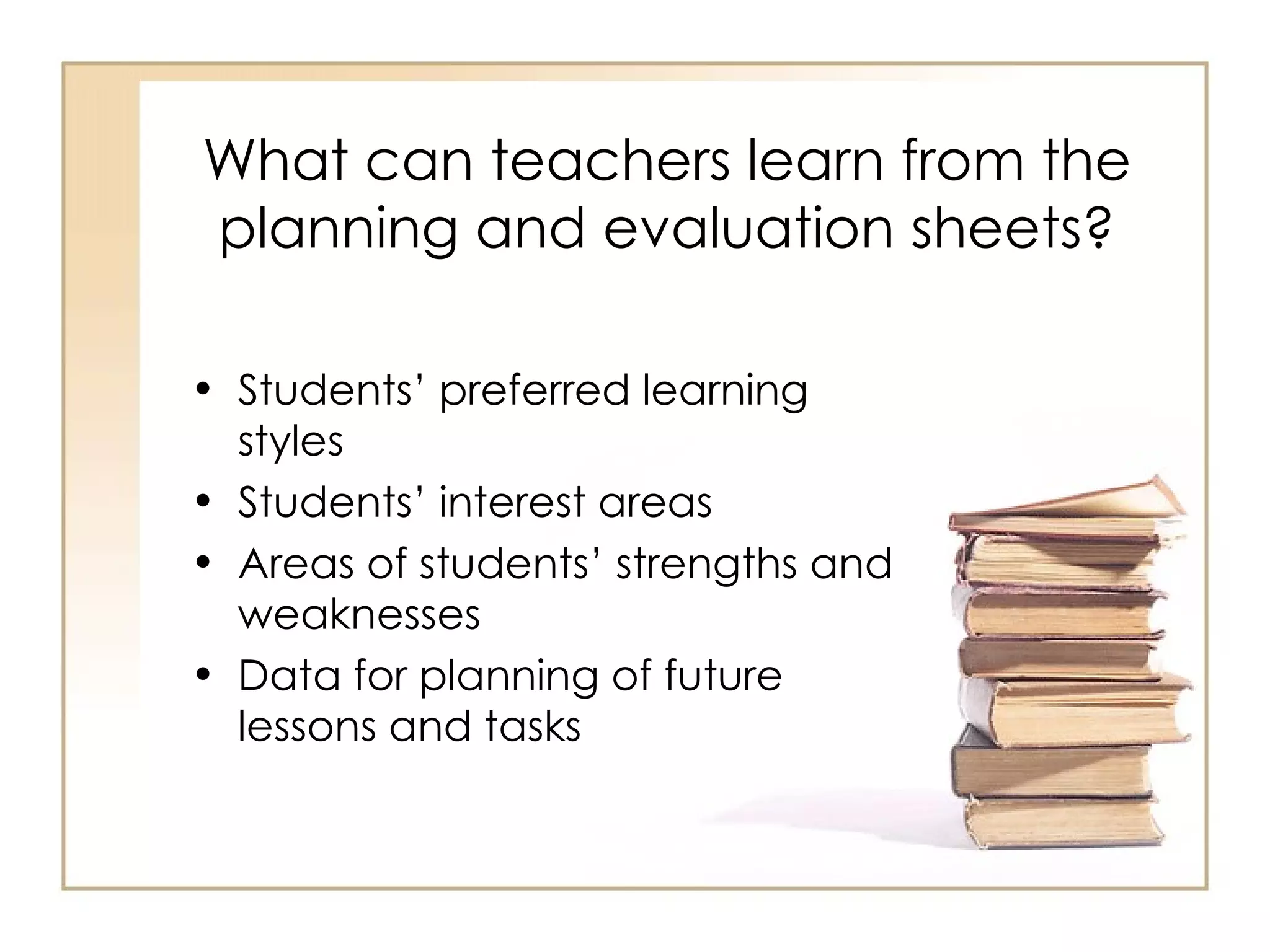 What can teachers learn from the
planning and evaluation sheets?

• Students’ preferred learning
  styles
• Students’ interest areas
• Areas of students’ strengths and
  weaknesses
• Data for planning of future
  lessons and tasks
 