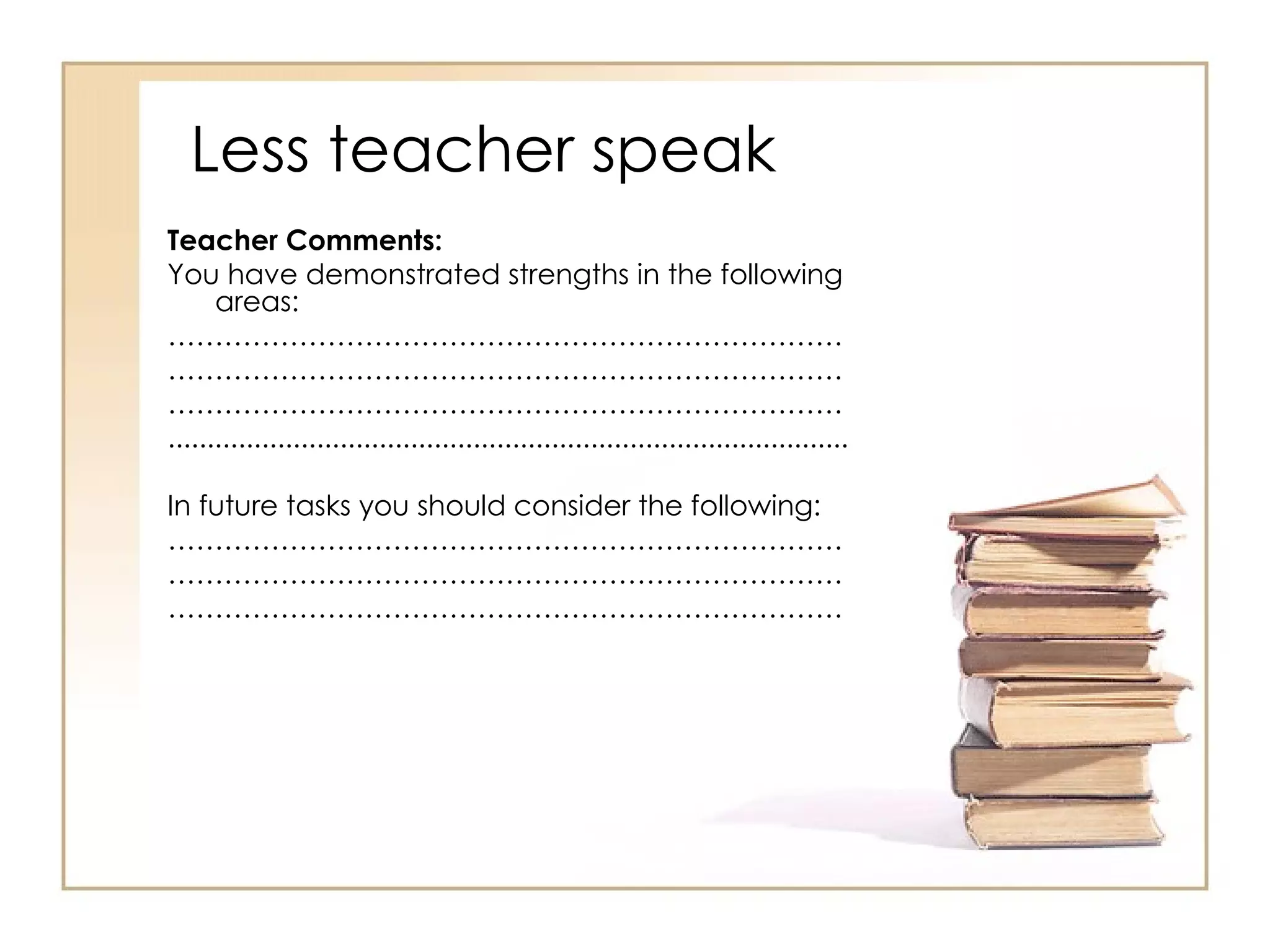 Less teacher speak
Teacher Comments:
You have demonstrated strengths in the following
      areas:
………………………………………………………………
………………………………………………………………
………………………………………………………………
.......................................................................................

In future tasks you should consider the following:
………………………………………………………………
………………………………………………………………
………………………………………………………………
 