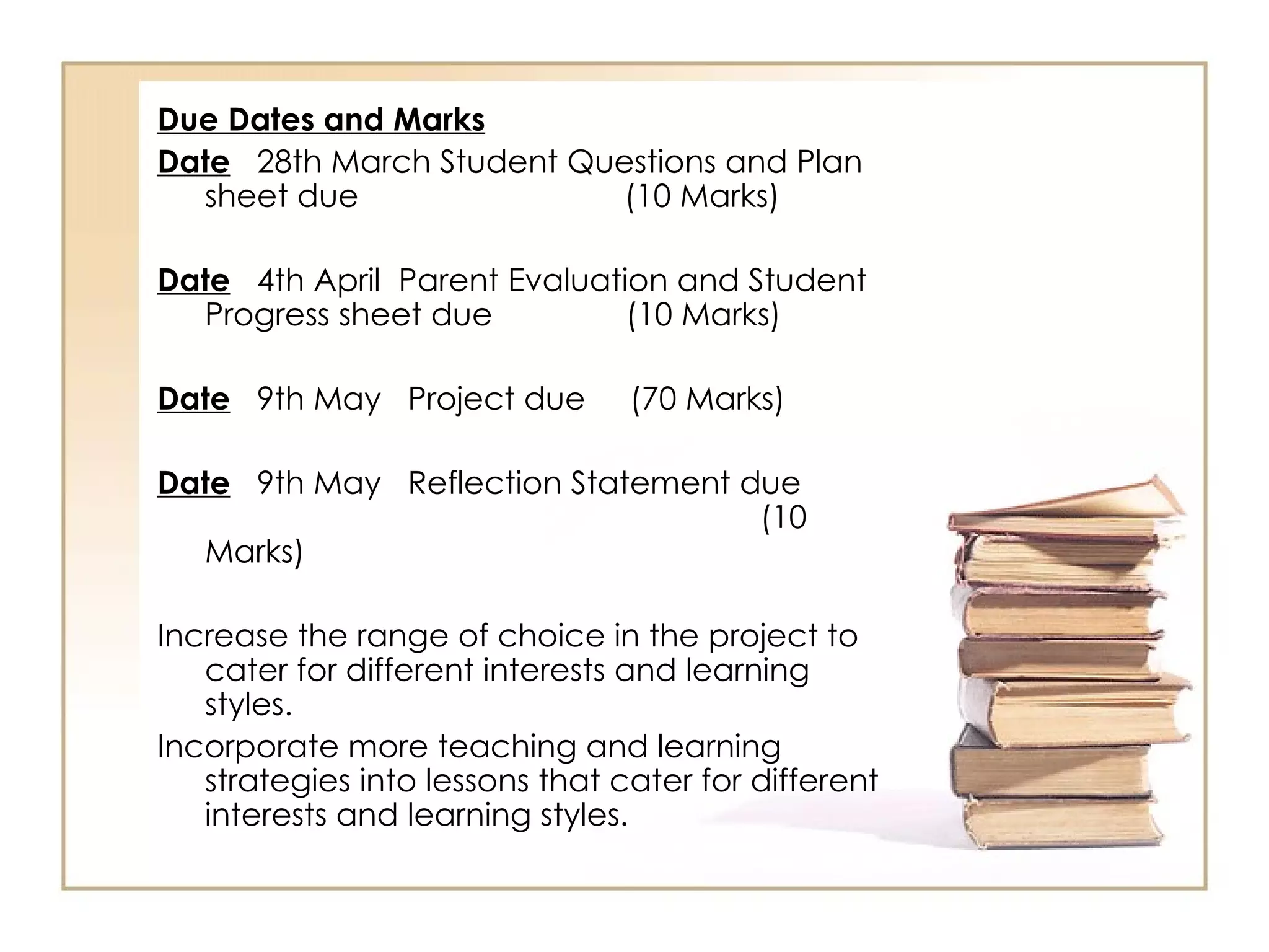 Due Dates and Marks
Date 28th March Student Questions and Plan
  sheet due               (10 Marks)

Date 4th April Parent Evaluation and Student
  Progress sheet due          (10 Marks)

Date 9th May Project due         (70 Marks)

Date 9th May Reflection Statement due
                                   (10
  Marks)

Increase the range of choice in the project to
   cater for different interests and learning
   styles.
Incorporate more teaching and learning
   strategies into lessons that cater for different
   interests and learning styles.
 