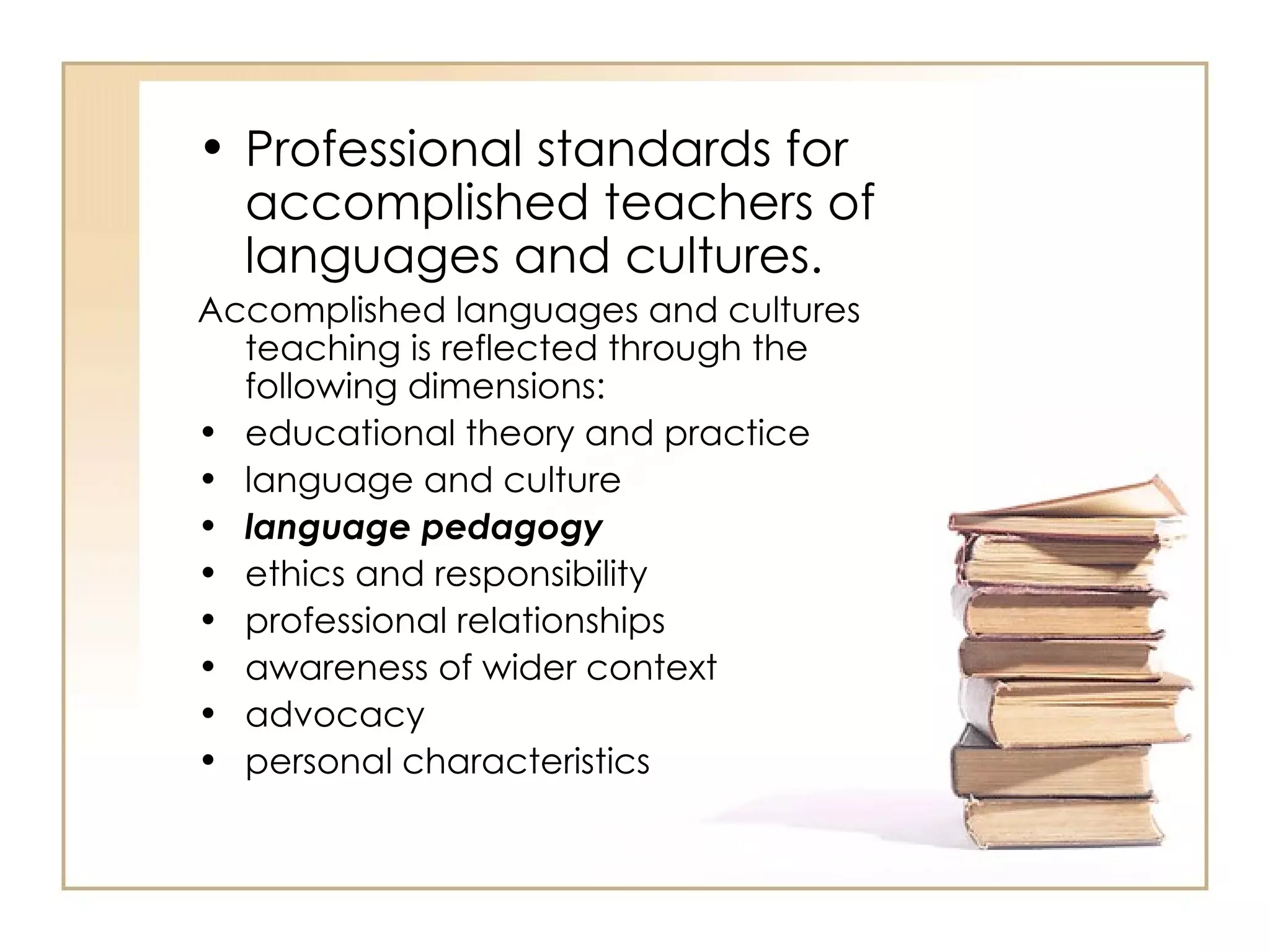 • Professional standards for
  accomplished teachers of
  languages and cultures.
Accomplished languages and cultures
  teaching is reflected through the
  following dimensions:
• educational theory and practice
• language and culture
• language pedagogy
• ethics and responsibility
• professional relationships
• awareness of wider context
• advocacy
• personal characteristics
 