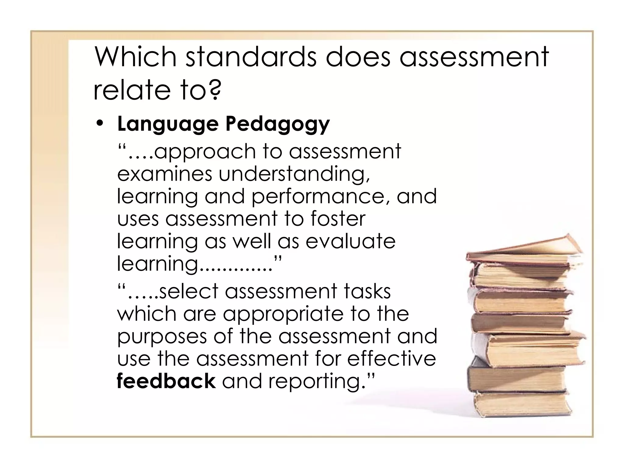 Which standards does assessment
relate to?
• Language Pedagogy
  “….approach to assessment
  examines understanding,
  learning and performance, and
  uses assessment to foster
  learning as well as evaluate
  learning.............”
  “…..select assessment tasks
  which are appropriate to the
  purposes of the assessment and
  use the assessment for effective
  feedback and reporting.”
 