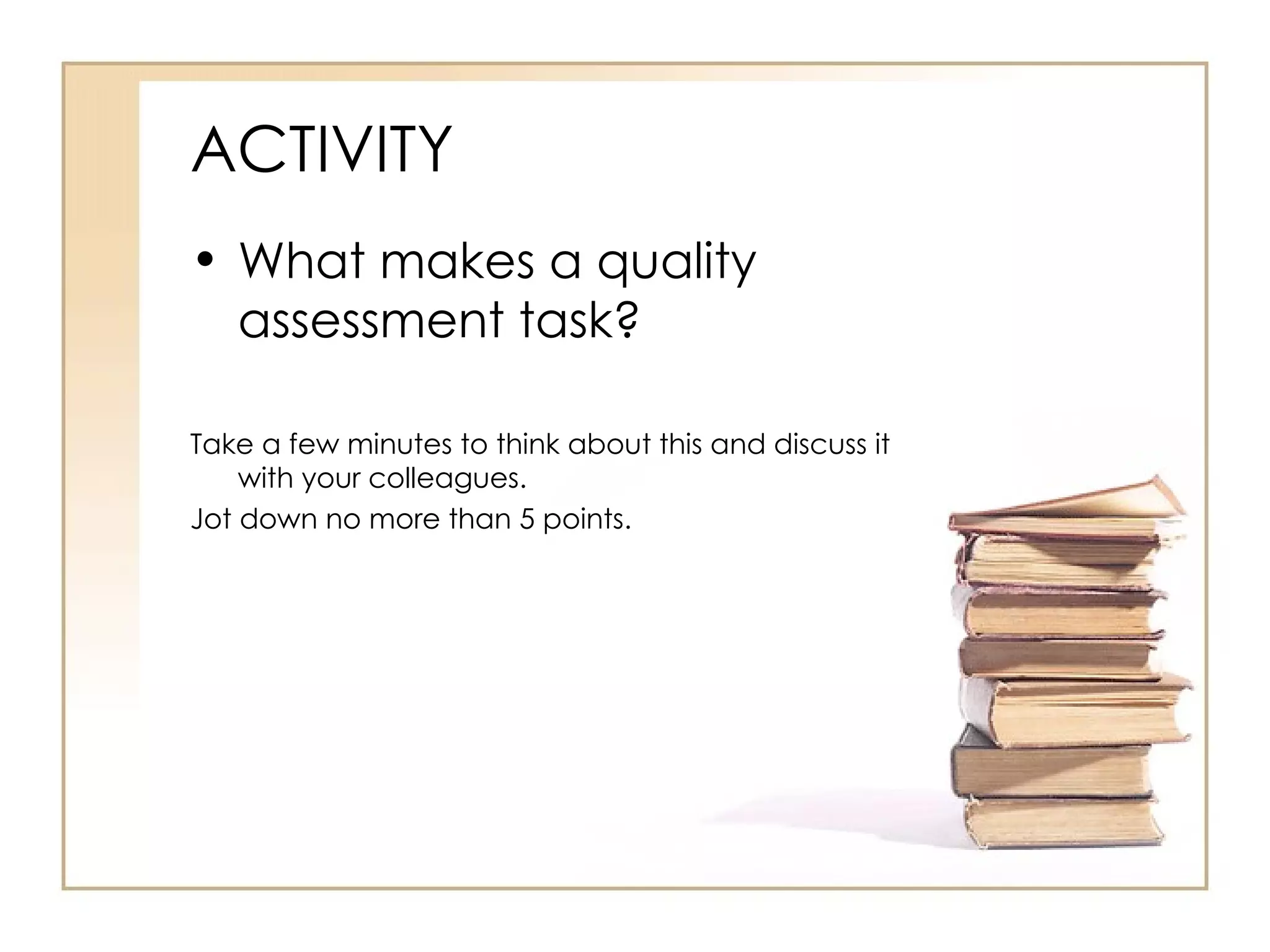 ACTIVITY
• What makes a quality
  assessment task?

Take a few minutes to think about this and discuss it
    with your colleagues.
Jot down no more than 5 points.
 
