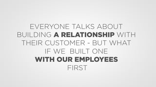 EVERYONE TALKS ABOUT
BUILDING A RELATIONSHIP WITH
THEIR CUSTOMER - BUT WHAT
IF WE BUILT ONE
WITH OUR EMPLOYEES
FIRST
 