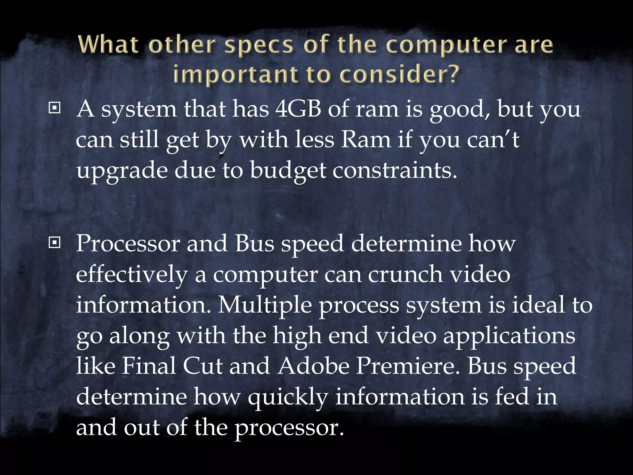 A system that has 4GB of ram is good, but you can still get by with less Ram if you can’t upgrade due to budget constraints. Processor and Bus speed determine how effectively a computer can crunch video information. Multiple process system is ideal to go along with the high end video applications like Final Cut and Adobe Premiere. Bus speed determine how quickly information is fed in and out of the processor. 