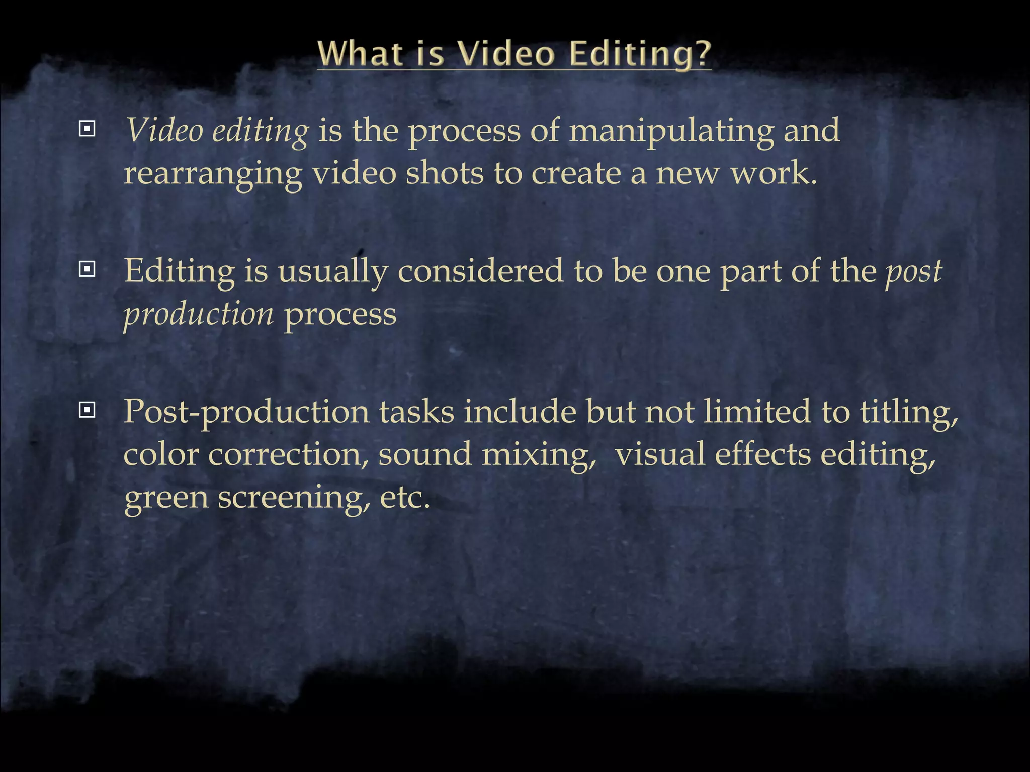 Video editing  is the process of manipulating and rearranging video shots to create a new work. Editing is usually considered to be one part of the  post production  process Post-production tasks include but not limited to titling, color correction, sound mixing,  visual effects editing, green screening, etc. 