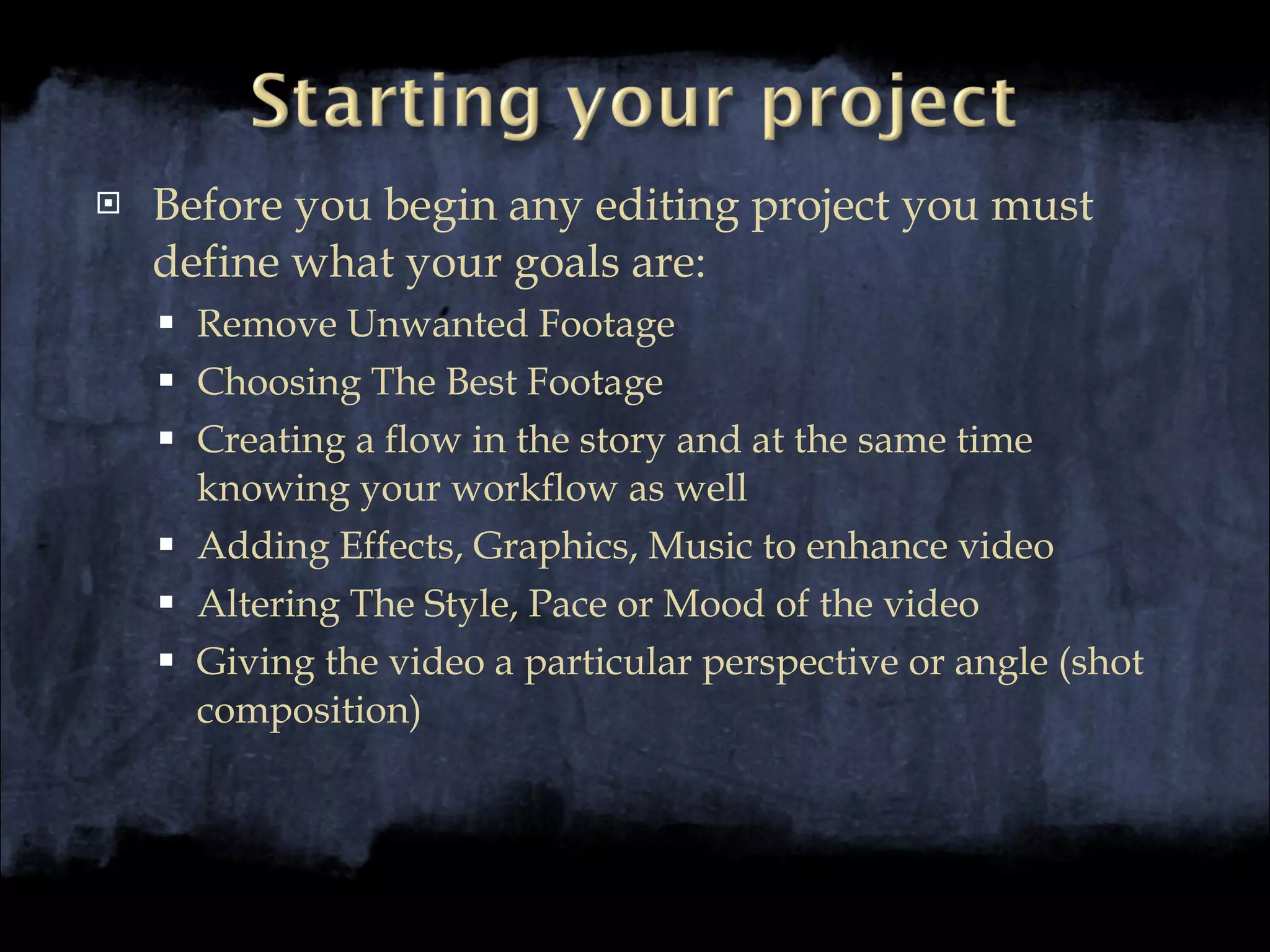 Before you begin any editing project you must define what your goals are: Remove Unwanted Footage Choosing The Best Footage Creating a flow in the story and at the same time knowing your workflow as well Adding Effects, Graphics, Music to enhance video Altering The Style, Pace or Mood of the video Giving the video a particular perspective or angle (shot composition) 