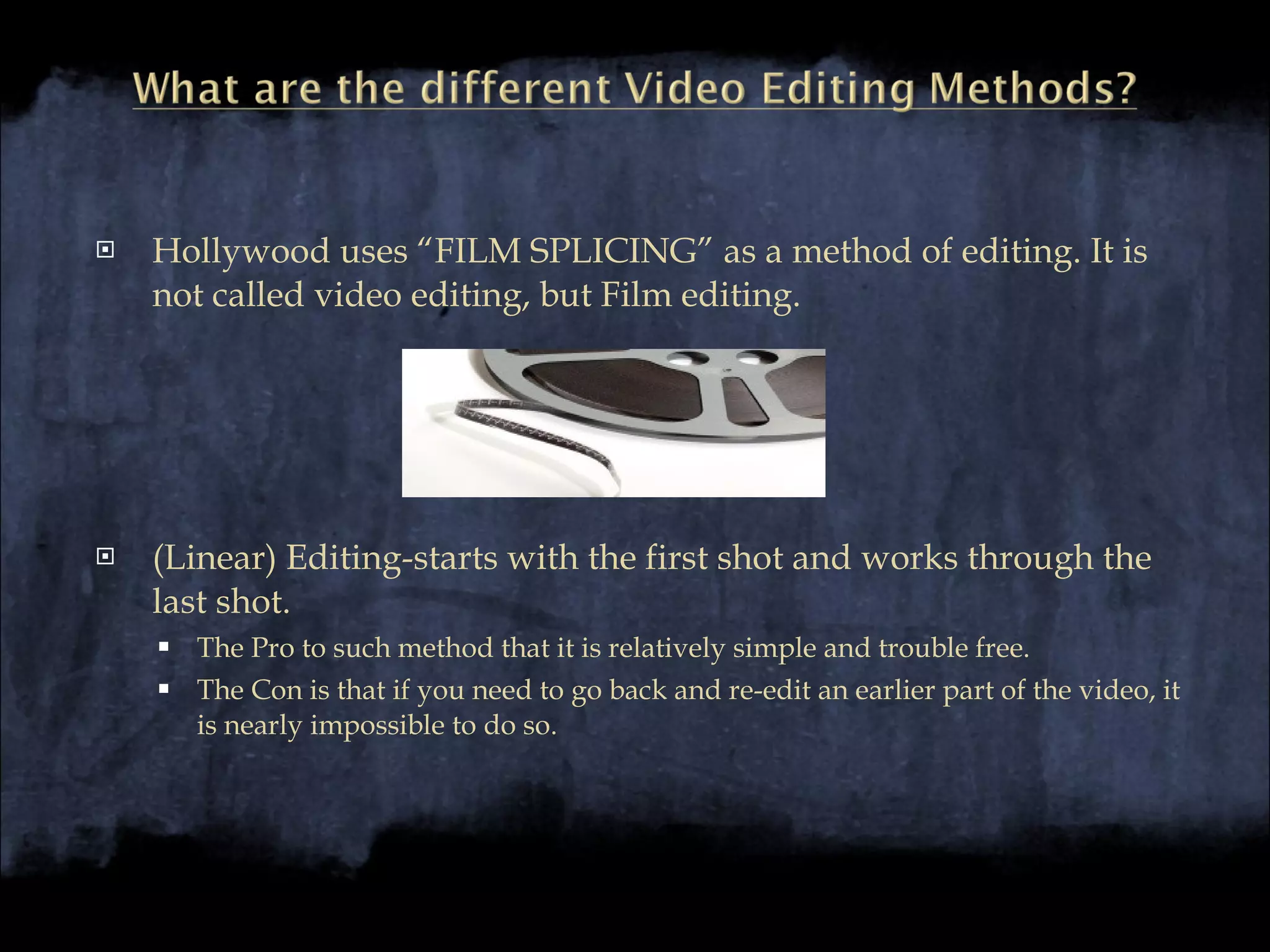 Hollywood uses “FILM SPLICING” as a method of editing. It is not called video editing, but Film editing. (Linear) Editing-starts with the first shot and works through the last shot.  The Pro to such method that it is relatively simple and trouble free. The Con is that if you need to go back and re-edit an earlier part of the video, it is nearly impossible to do so.  