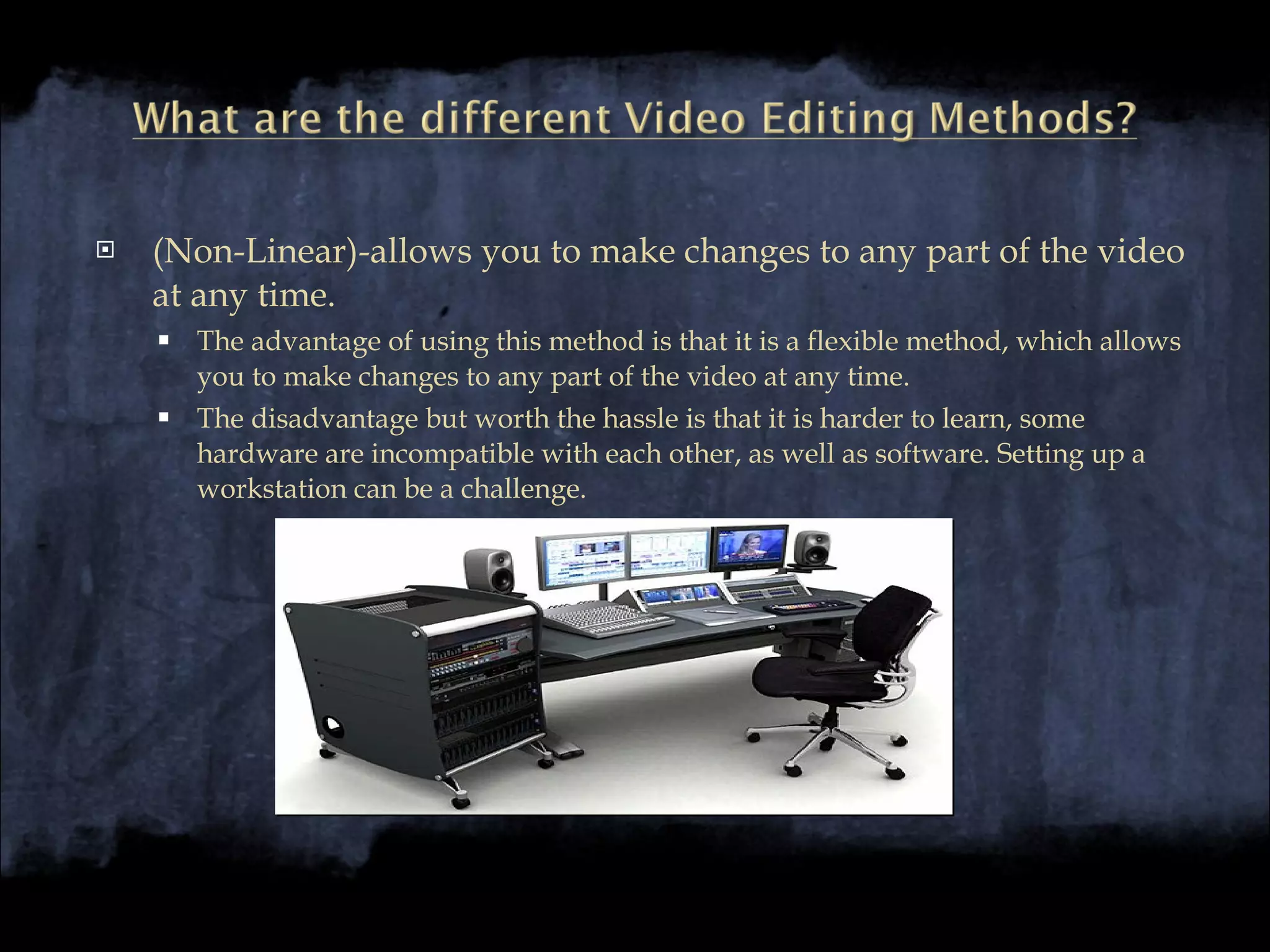(Non-Linear)-allows you to make changes to any part of the video at any time. The advantage of using this method is that it is a flexible method, which allows you to make changes to any part of the video at any time. The disadvantage but worth the hassle is that it is harder to learn, some hardware are incompatible with each other, as well as software. Setting up a workstation can be a challenge. 