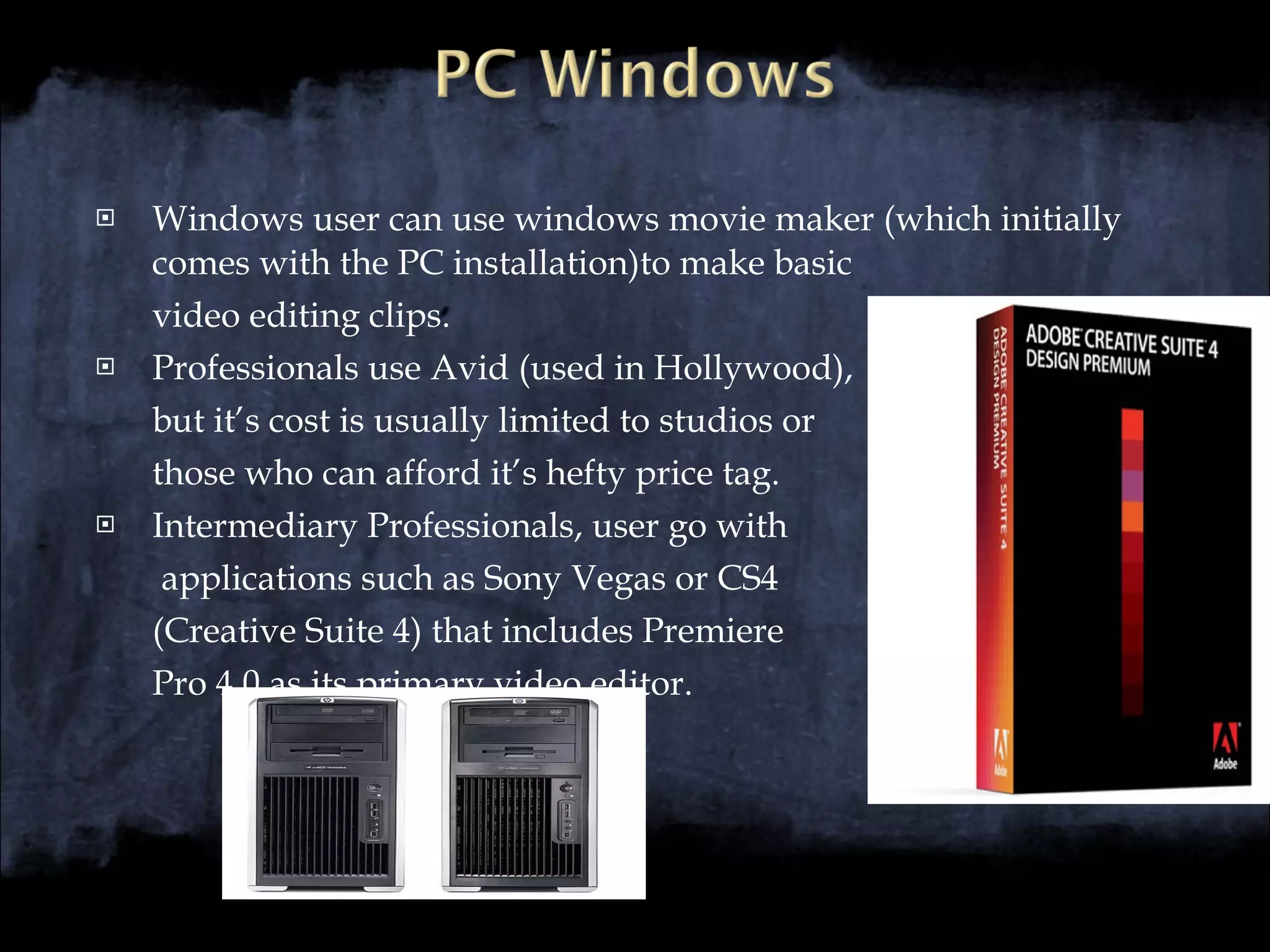 Windows user can use windows movie maker (which initially comes with the PC installation)to make basic  video editing clips. Professionals use Avid (used in Hollywood),  but it’s cost is usually limited to studios or  those who can afford it’s hefty price tag. Intermediary Professionals, user go with   applications such as Sony Vegas or CS4  (Creative Suite 4) that includes Premiere  Pro 4.0 as its primary video editor. 