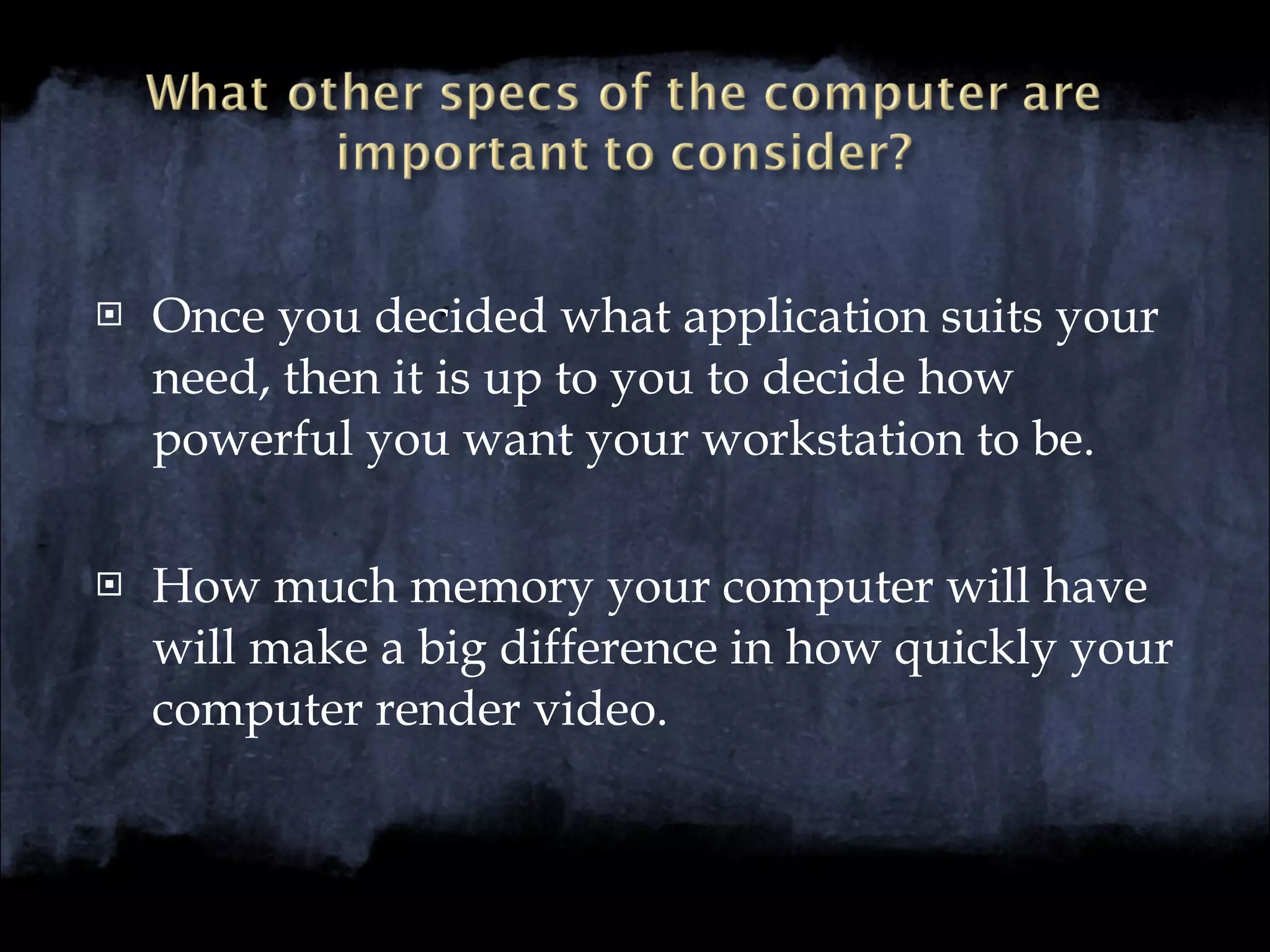 Once you decided what application suits your need, then it is up to you to decide how powerful you want your workstation to be. How much memory your computer will have will make a big difference in how quickly your computer render video. 