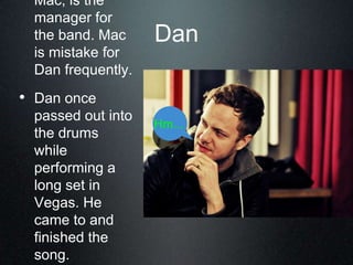 Dan
Mac, is the
manager for
the band. Mac
is mistake for
Dan frequently.
• Dan once
passed out into
the drums
while
performing a
long set in
Vegas. He
came to and
finished the
song.
Hm...
 