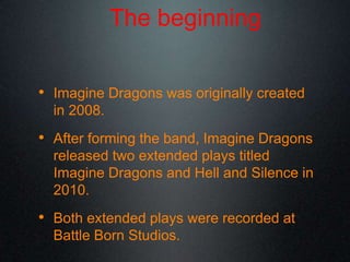 The beginning
• Imagine Dragons was originally created
in 2008.
• After forming the band, Imagine Dragons
released two extended plays titled
Imagine Dragons and Hell and Silence in
2010.
• Both extended plays were recorded at
Battle Born Studios.
 