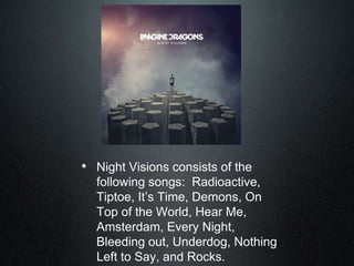 • Night Visions consists of the
following songs: Radioactive,
Tiptoe, It‟s Time, Demons, On
Top of the World, Hear Me,
Amsterdam, Every Night,
Bleeding out, Underdog, Nothing
Left to Say, and Rocks.
 