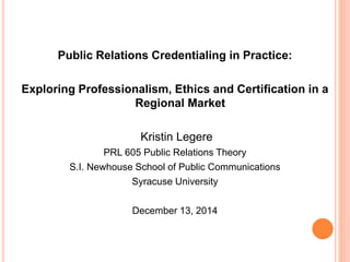 Public Relations Credentialing in Practice:
Exploring Professionalism, Ethics and Certification in a
Regional Market
Kristin Legere
PRL 605 Public Relations Theory
S.I. Newhouse School of Public Communications
Syracuse University
December 13, 2014
 