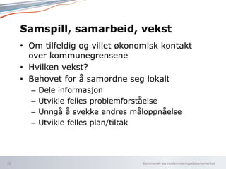 Kommunal- og moderniseringsdepartementet
Samspill, samarbeid, vekst
• Om tilfeldig og villet økonomisk kontakt
over kommunegrensene
• Hvilken vekst?
• Behovet for å samordne seg lokalt
– Dele informasjon
– Utvikle felles problemforståelse
– Unngå å svekke andres måloppnåelse
– Utvikle felles plan/tiltak
10
 