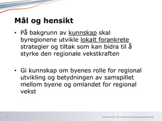 Kommunal- og moderniseringsdepartementet
Mål og hensikt
• På bakgrunn av kunnskap skal
byregionene utvikle lokalt forankrete
strategier og tiltak som kan bidra til å
styrke den regionale vekstkraften
• Gi kunnskap om byenes rolle for regional
utvikling og betydningen av samspillet
mellom byene og omlandet for regional
vekst
7
 