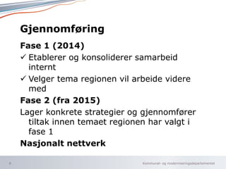 Kommunal- og moderniseringsdepartementet
Gjennomføring
Fase 1 (2014)
 Etablerer og konsoliderer samarbeid
internt
 Velger tema regionen vil arbeide videre
med
Fase 2 (fra 2015)
Lager konkrete strategier og gjennomfører
tiltak innen temaet regionen har valgt i
fase 1
Nasjonalt nettverk
8
 