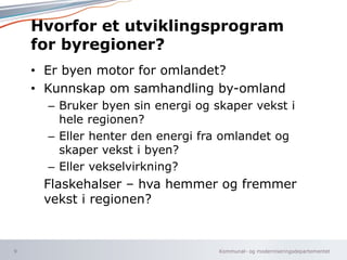Kommunal- og moderniseringsdepartementet
Hvorfor et utviklingsprogram
for byregioner?
• Er byen motor for omlandet?
• Kunnskap om samhandling by-omland
– Bruker byen sin energi og skaper vekst i
hele regionen?
– Eller henter den energi fra omlandet og
skaper vekst i byen?
– Eller vekselvirkning?
Flaskehalser – hva hemmer og fremmer
vekst i regionen?
9
 