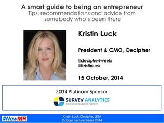 Kristin Luck, Decipher, USA
October Lecture Series 2014
A smart guide to being an entrepreneur
Tips, recommendations and advice from
somebody who’s been there
2014 Platinum Sponsor
Kristin Luck
President & CMO, Decipher
@deciphertweets
@kristinluck
15 October, 2014
 