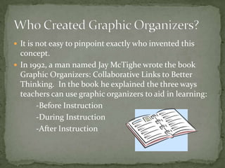  It is not easy to pinpoint exactly who invented this
concept.
 In 1992, a man named Jay McTighe wrote the book
Graphic Organizers: Collaborative Links to Better
Thinking. In the book he explained the three ways
teachers can use graphic organizers to aid in learning:
-Before Instruction
-During Instruction
-After Instruction
 