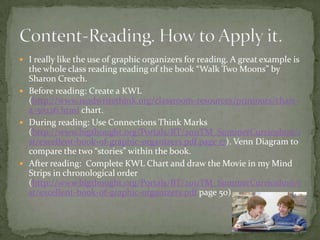  I really like the use of graphic organizers for reading. A great example is
the whole class reading reading of the book “Walk Two Moons” by
Sharon Creech.
 Before reading: Create a KWL
(http://www.readwritethink.org/classroom-resources/printouts/chart-
a-30226.html chart.
 During reading: Use Connections Think Marks
(http://www.bigthought.org/Portals/BT/2011TM_SummerCurriculum/1
st/excellent-book-of-graphic-organizers.pdf page 17). Venn Diagram to
compare the two “stories” within the book.
 After reading: Complete KWL Chart and draw the Movie in my Mind
Strips in chronological order
(http://www.bigthought.org/Portals/BT/2011TM_SummerCurriculum/1
st/excellent-book-of-graphic-organizers.pdf page 50)
 