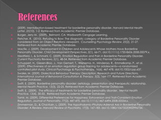 References(2009). Mentalization-based treatment for borderline personality disorder. Harvard Mental Health Letter, 25(10), 1-2. Retrieved from Academic Premier Database.Burger, Jerry M.  (2009).  Belmont, CA: Wadsworth Cengage Learning.Fletcher, R.  (2010). Refusing to Bow: The diagnostic category of BorderlinePersonalityDisorder considered from an Object Relations viewpoint.  Counselling Psychology Review, 25(2),21-27.  Retrieved from Academic Premier Database.  Macfie, J. (2009). Development in Children and Adolescents Whose Mothers Have Borderline Personality Disorder. Child Development Perspectives, 3(1), 66-71. doi:10.1111/j.1750-8606.2008.00079.x.Niedtfeld, I., & Schmahl, C. (2009). Emotion Regulation and Pain in Borderline Personality Disorder. Current Psychiatry Reviews, 5(1), 48-54. Retrieved from Academic Premier Database.Schuppert, H., Giesen-Bloo, J., Van Gemert, T., Wiersema, H., Minderaa, R., Emmelkamp, P., et al. (2009). Effectiveness of an emotion regulation group training for adolescents—a randomized controlled pilot study. Clinical Psychology & Psychotherapy, 16(6), 467-478. doi:10.1002/cpp.637.Swales, M. (2009). Dialectical Behaviour Therapy: Description, Research and Future Directions. International Journal of Behavioral Consultation & Therapy, 5(2), 164-177. Retrieved from Academic Premier Database.Swift, E. (2009). Borderline personality disorder: aetiology, presentation and therapeutic relationship. Mental Health Practice, 13(3), 22-25. Retrieved from Academic Premier Database.Swift, E.  (2009).  The efficacy of treatments for borderlinepersonalitydisorder.  Mental Health Practice, 13(4),30-33.  Retrieved from Academic Premier Database.  Tamir, M. (2009). Differential Preferences for Happiness: Extraversion and Trait-Consistent Emotion Regulation. Journal of Personality, 77(2), 447-470. doi:10.1111/j.1467-6494.2008.00554.x.Zimmerman, D., & Choi-Kain, L. (2009). The Hypothalamic-Pituitary-Adrenal Axis in Borderline Personality Disorder: A Review. Harvard Review of Psychiatry, 17(3), 167-183. doi:10.1080/10673220902996734.