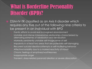 What is Borderline Personality Disorder (BPD)?DSM-IV-TR classified as an Axis II disorder which requires any five out of the following nine criteria to be present in an individual with BPDFrantic efforts to avoid real or imagined abandonmentUnstable and intense interpersonal relationships characterized by alternating extremes of idealization and devaluationMarkedly persistently unstable self-image/sense of selfImpulsivity in at least two areas that are potentially self-damagingRecurrent suicidal ideation/attempts or self-mutilating behavior Affective instability due to a marked reactivity of moodChronic feelings of emptiness/worthlessnessInappropriate angerTransient, stress-related paranoid ideation or severe dissociation 