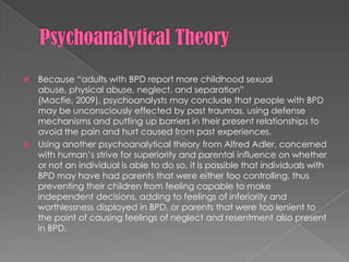Psychoanalytical TheoryBecause “adults with BPD report more childhood sexual abuse, physical abuse, neglect, and separation” (Macfie, 2009), psychoanalysts may conclude that people with BPD may be unconsciously effected by past traumas, using defense mechanisms and putting up barriers in their present relationships to avoid the pain and hurt caused from past experiences. Using another psychoanalytical theory from Alfred Adler, concerned with human’s strive for superiority and parental influence on whether or not an individual is able to do so, it is possible that individuals with BPD may have had parents that were either too controlling, thus preventing their children from feeling capable to make independent decisions, adding to feelings of inferiority and worthlessness displayed in BPD, or parents that were too lenient to the point of causing feelings of neglect and resentment also present in BPD. 