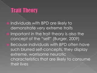 Trait TheoryIndividuals with BPD are likely to demonstrate very extreme traitsImportant in the trait theory is also the concept of the “self” (Burger, 2009)Because individuals with BPD often have such blurred self-concepts, they display extreme, worrisome neurotic characteristics that are likely to consume their lives