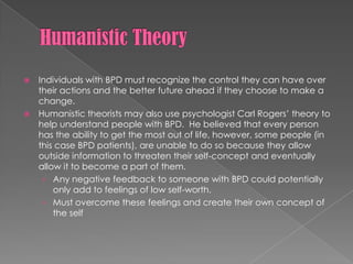 Humanistic TheoryIndividuals with BPD must recognize the control they can have over their actions and the better future ahead if they choose to make a change.Humanistic theorists may also use psychologist Carl Rogers’ theory to help understand people with BPD.  He believed that every person has the ability to get the most out of life, however, some people (in this case BPD patients), are unable to do so because they allow outside information to threaten their self-concept and eventually allow it to become a part of them.Any negative feedback to someone with BPD could potentially only add to feelings of low self-worth.Must overcome these feelings and create their own concept of the self