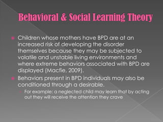 Behavioral & Social Learning TheoryChildren whose mothers have BPD are at an increased risk of developing the disorder themselves because they may be subjected to volatile and unstable living environments and where extreme behaviors associated with BPD are displayed (Macfie, 2009).Behaviors present in BPD individuals may also be conditioned through a desirable.  For example: a neglected child may learn that by acting out they will receive the attention they crave
