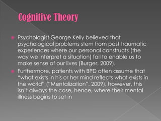 Cognitive TheoryPsychologist George Kelly believed that psychological problems stem from past traumatic experiences where our personal constructs (the way we interpret a situation) fail to enable us to make sense of our lives (Burger, 2009).Furthermore, patients with BPD often assume that “what exists in his or her mind reflects what exists in the world” (“Mentalization”, 2009), however, this isn’t always the case, hence, where their mental illness begins to set in