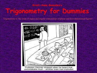 Kristi-Anne Gonzalez’s Trigonometry for Dummies Trigonometry is &quot;the study of angles and angular relationships of planar and three-dimensional figures“.  