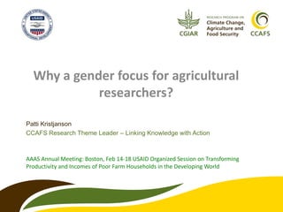 Why a gender focus for agricultural
            researchers?

Patti Kristjanson
CCAFS Research Theme Leader – Linking Knowledge with Action



AAAS Annual Meeting: Boston, Feb 14-18 USAID Organized Session on Transforming
Productivity and Incomes of Poor Farm Households in the Developing World
 