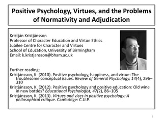 Positive Psychology, Virtues, and the Problems
of Normativity and Adjudication
Kristján Kristjánsson
Professor of Character Education and Virtue Ethics
Jubilee Centre for Character and Virtues
School of Education, University of Birmingham
Email: k.kristjansson@bham.ac.uk
Further reading:
Kristjánsson, K. (2010). Positive psychology, happiness, and virtue: The
troublesome conceptual issues. Review of General Psychology, 14(4), 296–
310
Kristjánsson, K. (2012). Positive psychology and positive education: Old wine
in new bottles? Educational Psychologist, 47(2), 86–105
Kristjánsson, K. (2013). Virtues and vices in positive psychology: A
philosophical critique. Cambridge: C.U.P.
1
 