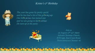 The year has gone by pretty quick
and he has had a lot of fun growing up.
Out little prince has turned one
and we are going to have a blast.
Do turn up at the party.
Join us
on August 12th @7:00pm
Advent Christian Church,
RTO opp, East Coast Road,
Thiruvanmiyur,Chennai -41
Kristo’s 1st Birthday
 