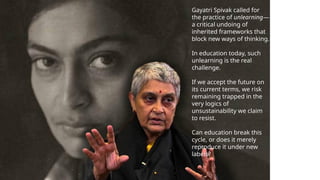 Gayatri Spivak called for
the practice of unlearning—
a critical undoing of
inherited frameworks that
block new ways of thinking.
In education today, such
unlearning is the real
challenge.
If we accept the future on
its current terms, we risk
remaining trapped in the
very logics of
unsustainability we claim
to resist.
Can education break this
cycle, or does it merely
reproduce it under new
labels?
 