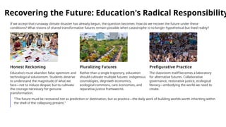 Recovering the Future: Education's Radical Responsibility
If we accept that runaway climate disaster has already begun, the question becomes: how do we recover the future under these
conditions? What visions of shared transformative futures remain possible when catastrophe is no longer hypothetical but lived reality?
Honest Reckoning
Education must abandon false optimism and
technological solutionism. Students deserve
to understand the magnitude of what we
face—not to induce despair, but to cultivate
the courage necessary for genuine
transformation.
Pluralizing Futures
Rather than a single trajectory, education
should cultivate multiple futures: indigenous
cosmologies, degrowth economics,
ecological commons, care economies, and
reparative justice frameworks.
Prefigurative Practice
The classroom itself becomes a laboratory
for alternative futures. Collaborative
governance, restorative justice, ecological
literacy—embodying the world we need to
create.
"The future must be recovered not as prediction or destination, but as practice—the daily work of building worlds worth inheriting within
the shell of the collapsing present."
 