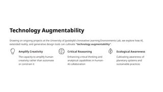 Technology Augmentability
Drawing on ongoing projects at the University of Jyväskylä's Innovative Learning Environments Lab, we explore how AI,
extended reality, and generative design tools can cultivate "technology augmentability".
Amplify Creativity
The capacity to amplify human
creativity rather than automate
or constrain it
Critical Reasoning
Enhancing critical thinking and
analytical capabilities in human-
AI collaboration
Ecological Awareness
Cultivating awareness of
planetary systems and
sustainable practices
 