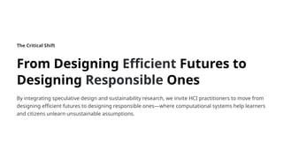 The Critical Shift
From Designing Efficient Futures to
Designing Responsible Ones
By integrating speculative design and sustainability research, we invite HCI practitioners to move from
designing efficient futures to designing responsible ones—where computational systems help learners
and citizens unlearn unsustainable assumptions.
 