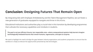 Conclusion: Designing Futures That Remain Open
By integrating GAs with Employee Ambidexterity and the Talent Management Pipeline, we can foster a
new generation of graduates equipped to navigate and thrive in this AI era.
Educational institutions and authorities play a crucial role in this transition by developing programmes
that cultivate the necessary capabilities and mindsets in students.
The goal is not just efficient futures, but responsible ones—where computational systems help learners imagine
technologically mediated futures that remain humane, regenerative, and open to surprise.
We need to highlight the need to bridge the gaps between industry expectations and academic preparation to ensure that the
workforce is ready to embrace the opportunities presented by new technologies.
 