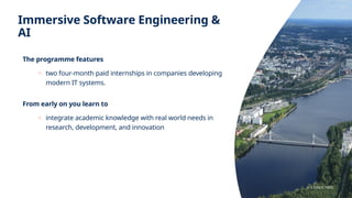 Immersive Software Engineering &
AI
The programme features
o two four-month paid internships in companies developing
modern IT systems.
From early on you learn to
o integrate academic knowledge with real world needs in
research, development, and innovation
JYU SINCE 1863.
 